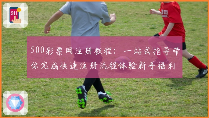500彩票网注册教程：一站式指导带你完成快速注册流程体验新手福利