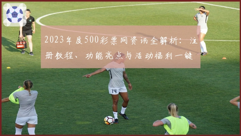 2023年度500彩票网资讯全解析：注册教程、功能亮点与活动福利一键掌握