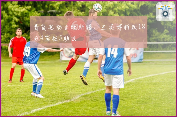 青岛客场击败新疆，王奕博斩获18分4篮板5助攻