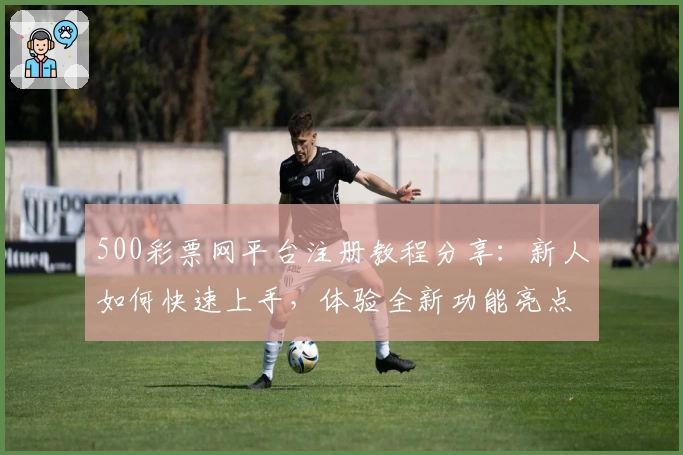 500彩票网平台注册教程分享:新人如何快速上手,体验全新功能亮点与优化服务