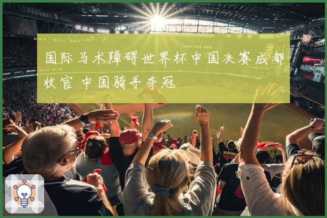 国际马术障碍世界杯中国决赛成都收官 中国骑手夺冠