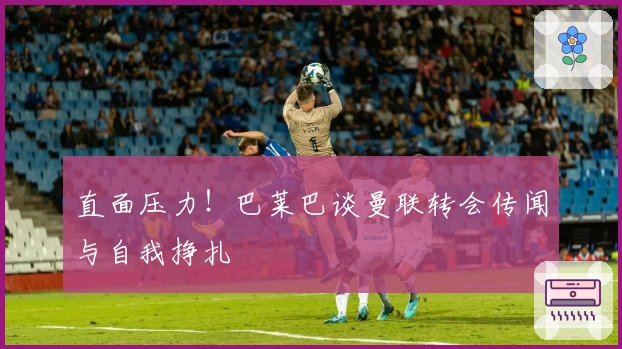 直面压力！巴莱巴谈曼联转会传闻与自我挣扎