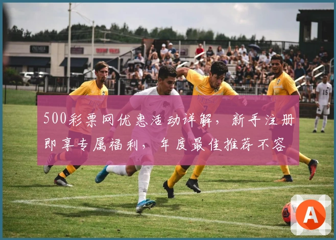 500彩票网优惠活动详解，新手注册即享专属福利，年度最佳推荐不容错过