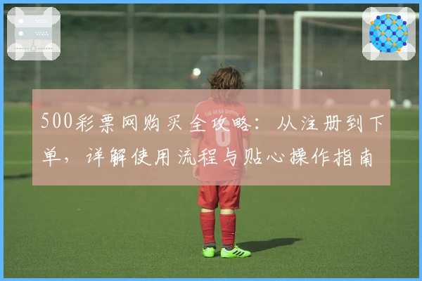 500彩票网购买全攻略：从注册到下单，详解使用流程与贴心操作指南
