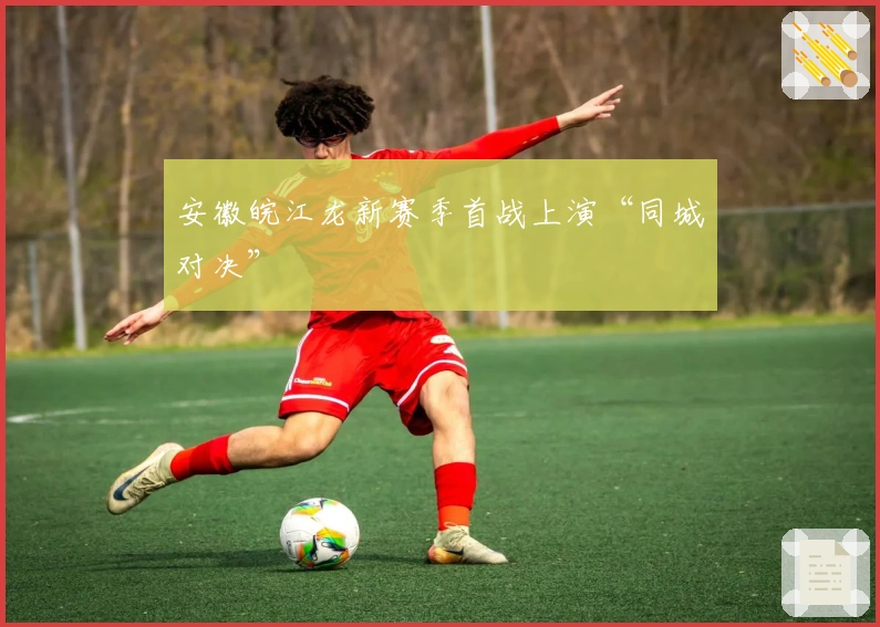 安徽皖江龙新赛季首战上演“同城对决”