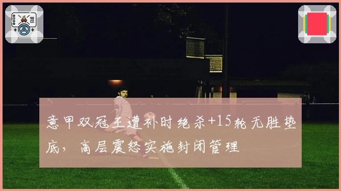 意甲双冠王遭补时绝杀+15轮无胜垫底，高层震怒实施封闭管理