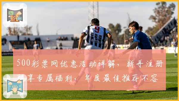 500彩票网优惠活动详解，新手注册即享专属福利，年度最佳推荐不容错过