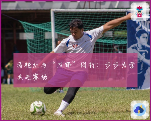 蒋艳红与“刀锋”同行：步步为营共赴赛场