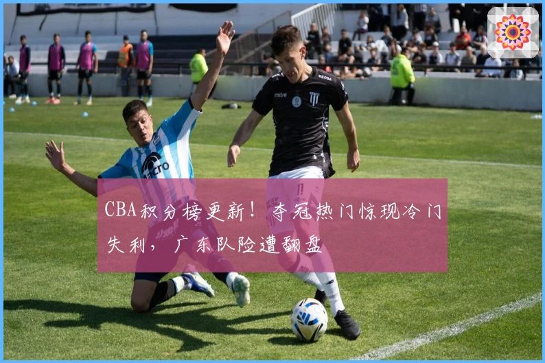 CBA积分榜更新！夺冠热门惊现冷门失利，广东队险遭翻盘