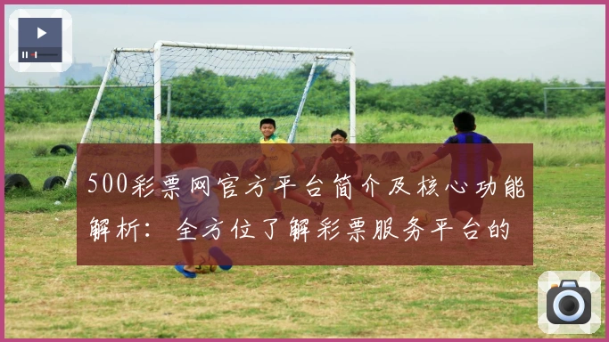 500彩票网官方平台简介及核心功能解析:全方位了解彩票服务平台的使用优势