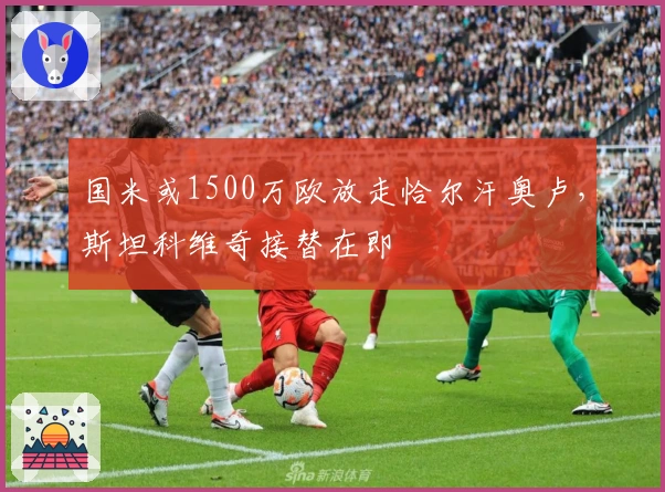 国米或1500万欧放走恰尔汗奥卢，斯坦科维奇接替在即