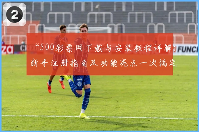 “500彩票网下载与安装教程详解：新手注册指南及功能亮点一次搞定”