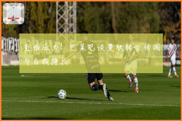 直面压力！巴莱巴谈曼联转会传闻与自我挣扎