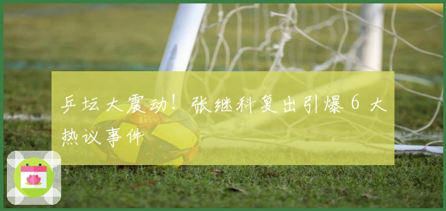 乒坛大震动！张继科复出引爆 6 大热议事件