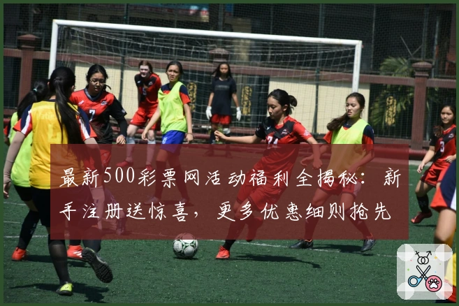 最新500彩票网活动福利全揭秘:新手注册送惊喜,更多优惠细则抢先看!