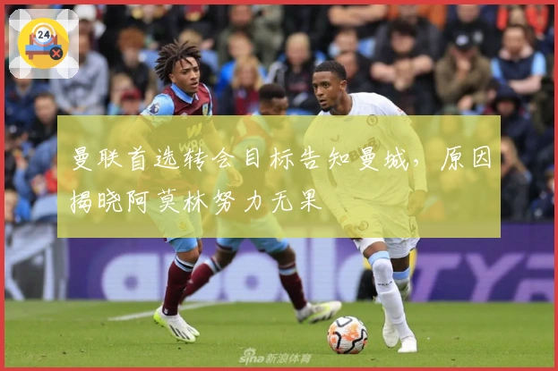 曼联首选转会目标告知曼城，原因揭晓阿莫林努力无果